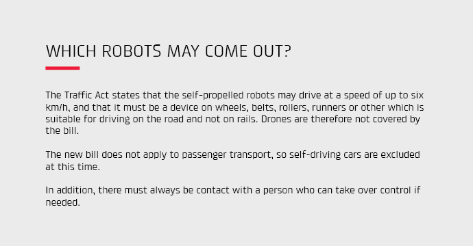 The Traffic Act states that the self-propelled robots may drive at a speed of up to 6 km/h, and that it must be a device on wheels, belts, rollers, runners or other which is suitable for driving on the road and not on rails.