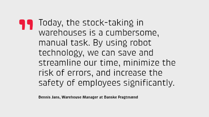 Today, the stock-taking in warehouses is a cumbersome, manual task. By using robot technology, we can save and streamline our time, minimize the risk of errors, and increase the safety of employees significantly, says Dennis Jans, Warehouse Manager.