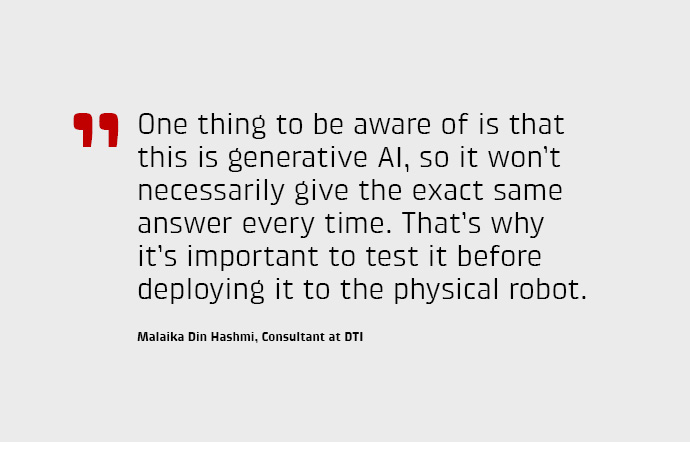 One thing to be aware of is that this is generative AI, so it won’t necessarily give the exact same answer every time. That’s why it’s important to test it before deploying it to the physical robot.